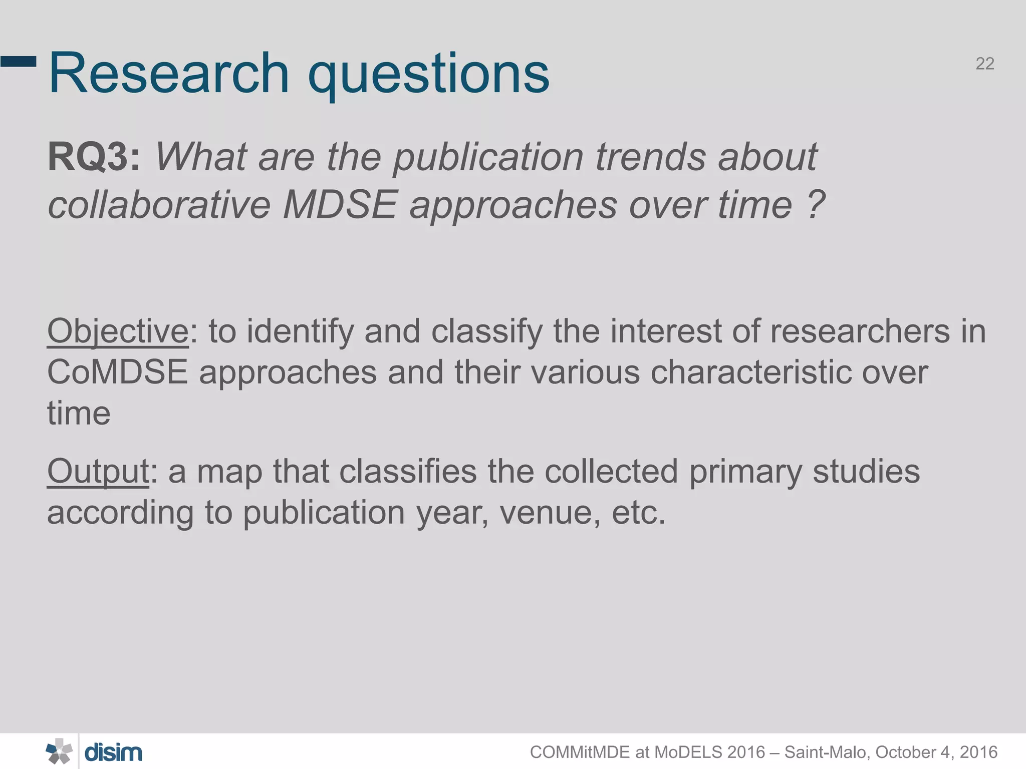 COMMitMDE at MoDELS 2016 – Saint-Malo, October 4, 2016 22 Research questions RQ3: What are the publication trends about collaborative MDSE approaches over time ? Objective: to identify and classify the interest of researchers in CoMDSE approaches and their various characteristic over time Output: a map that classifies the collected primary studies according to publication year, venue, etc. 