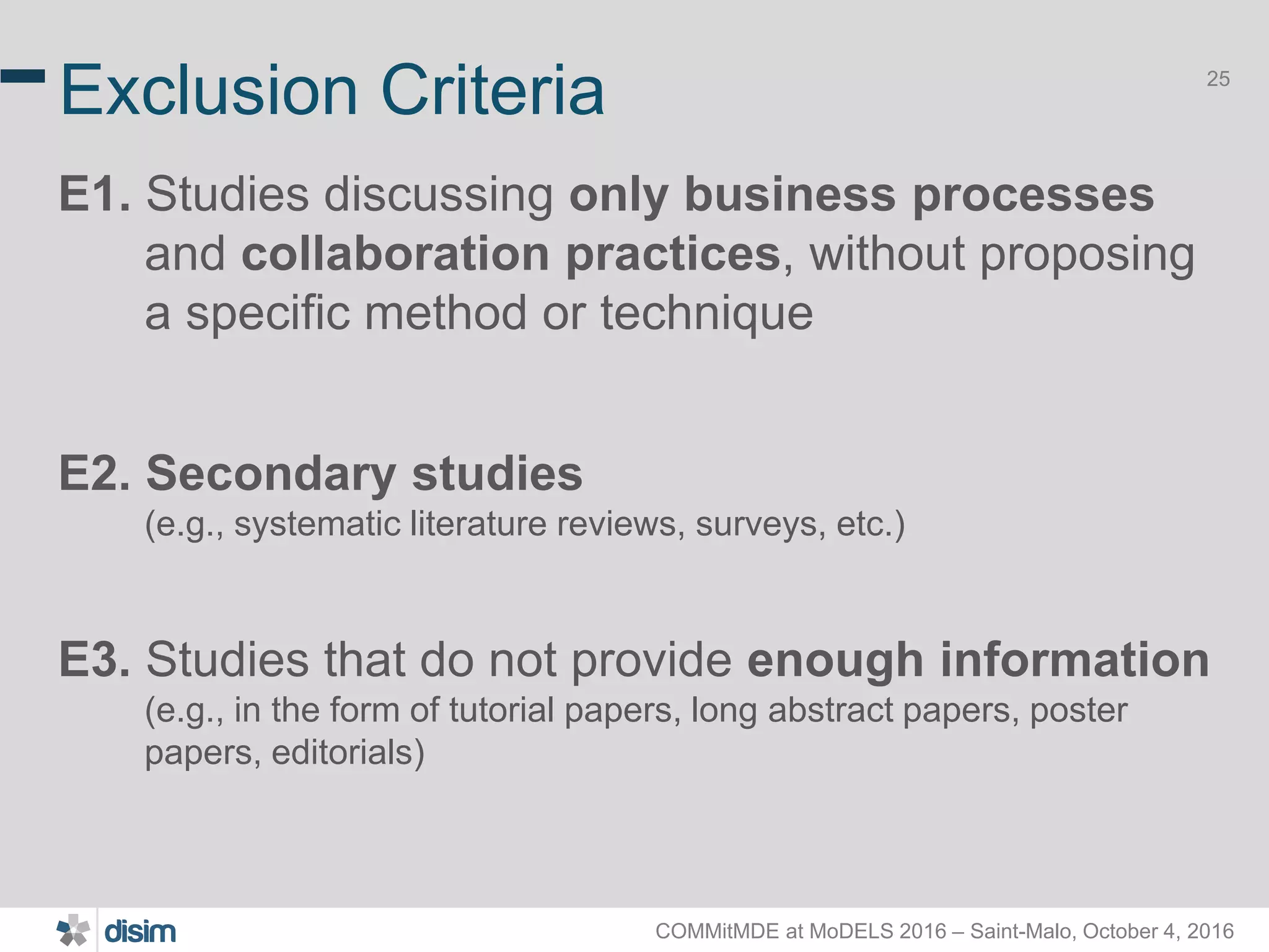 COMMitMDE at MoDELS 2016 – Saint-Malo, October 4, 2016 25 Exclusion Criteria E1. Studies discussing only business processes and collaboration practices, without proposing a specific method or technique E2. Secondary studies (e.g., systematic literature reviews, surveys, etc.) E3. Studies that do not provide enough information (e.g., in the form of tutorial papers, long abstract papers, poster papers, editorials) 