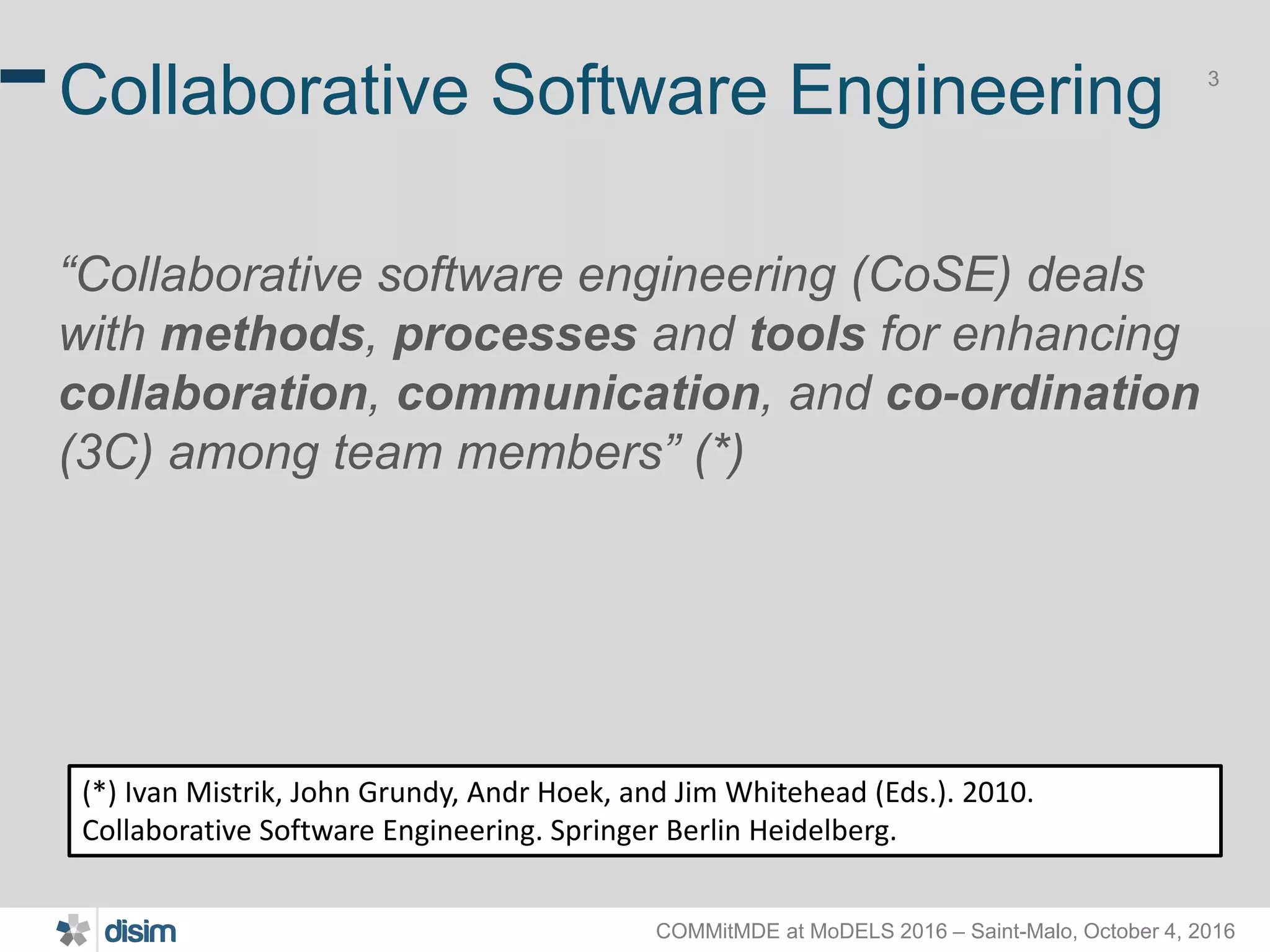 COMMitMDE at MoDELS 2016 – Saint-Malo, October 4, 2016 3 Collaborative Software Engineering “Collaborative software engineering (CoSE) deals with methods, processes and tools for enhancing collaboration, communication, and co-ordination (3C) among team members” (*) (*) Ivan Mistrik, John Grundy, Andr Hoek, and Jim Whitehead (Eds.). 2010. Collaborative Software Engineering. Springer Berlin Heidelberg. 