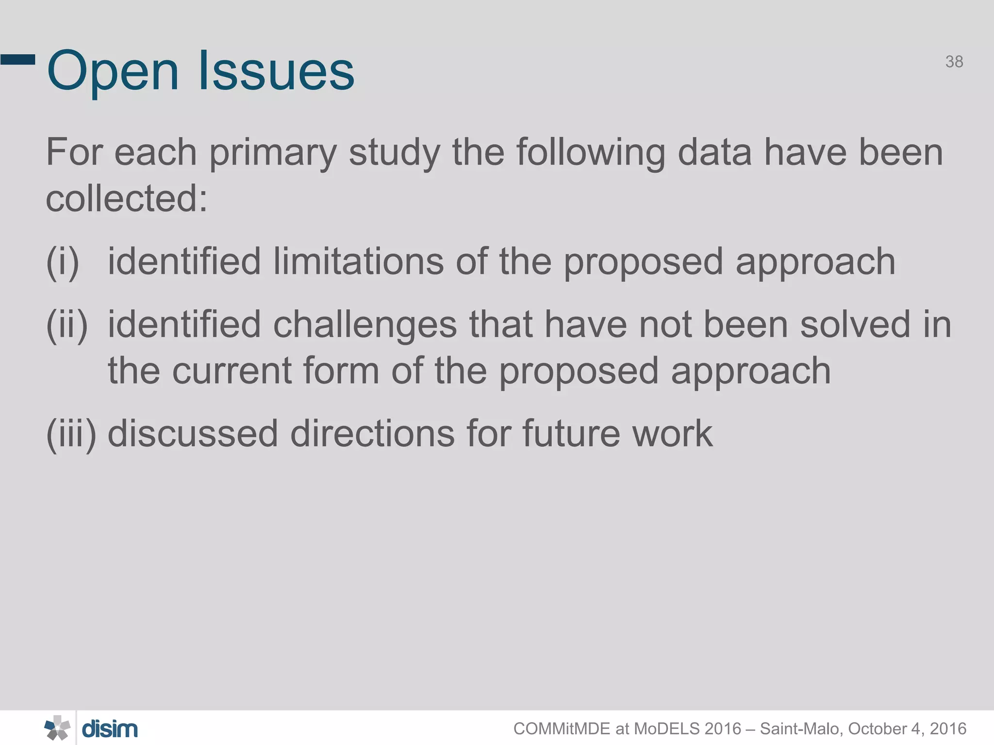 COMMitMDE at MoDELS 2016 – Saint-Malo, October 4, 2016 38 Open Issues For each primary study the following data have been collected: (i) identified limitations of the proposed approach (ii) identified challenges that have not been solved in the current form of the proposed approach (iii) discussed directions for future work 