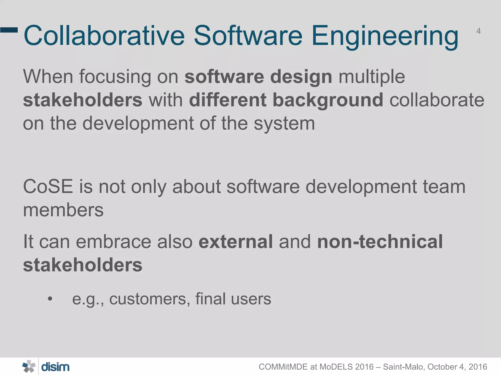 COMMitMDE at MoDELS 2016 – Saint-Malo, October 4, 2016 4 Collaborative Software Engineering When focusing on software design multiple stakeholders with different background collaborate on the development of the system CoSE is not only about software development team members It can embrace also external and non-technical stakeholders • e.g., customers, final users 