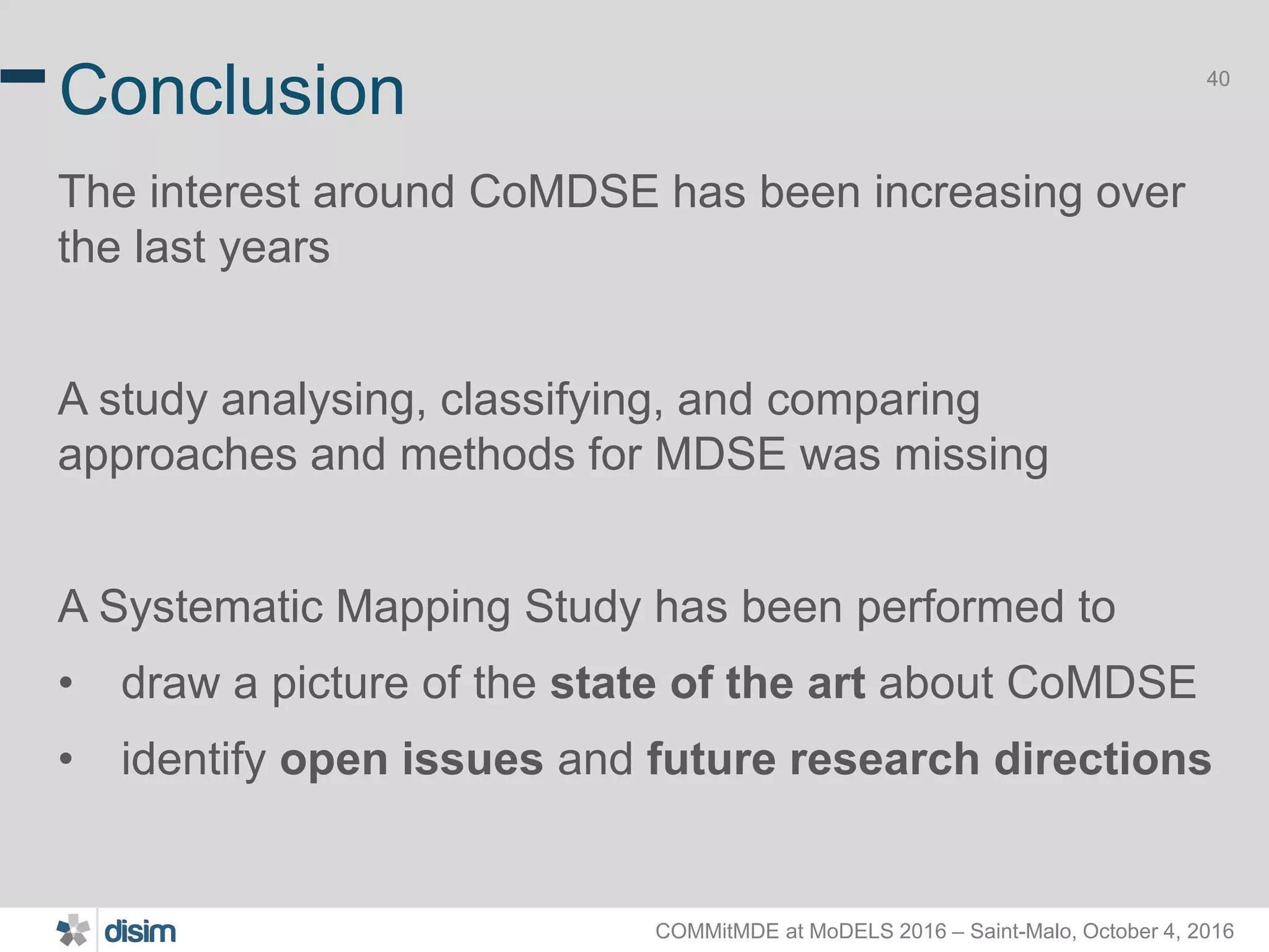 COMMitMDE at MoDELS 2016 – Saint-Malo, October 4, 2016 40 Conclusion The interest around CoMDSE has been increasing over the last years A study analysing, classifying, and comparing approaches and methods for MDSE was missing A Systematic Mapping Study has been performed to • draw a picture of the state of the art about CoMDSE • identify open issues and future research directions 