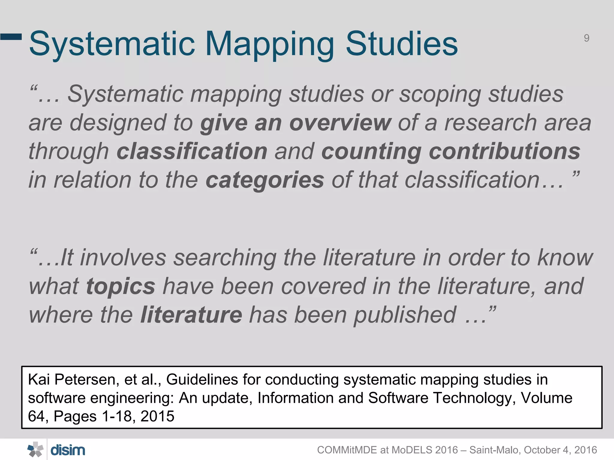 COMMitMDE at MoDELS 2016 – Saint-Malo, October 4, 2016 9 Systematic Mapping Studies “… Systematic mapping studies or scoping studies are designed to give an overview of a research area through classification and counting contributions in relation to the categories of that classification… ” “…It involves searching the literature in order to know what topics have been covered in the literature, and where the literature has been published …” Kai Petersen, et al., Guidelines for conducting systematic mapping studies in software engineering: An update, Information and Software Technology, Volume 64, Pages 1-18, 2015 