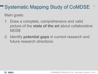COMMitMDE at MoDELS 2016 – Saint-Malo, October 4, 2016
10
Systematic Mapping Study of CoMDSE
Main goals:
1. Draw a complete, comprehensive and valid
picture of the state of the art about collaborative
MDSE
2. Identify potential gaps in current research and
future research directions
 