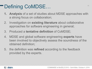 COMMitMDE at MoDELS 2016 – Saint-Malo, October 4, 2016
11
Defining CoMDSE…
1. Analysis of a set of studies about MDSE approaches with
a strong focus on collaboration;
2. Investigation on existing literature about collaborative
approaches for software engineering in general;
3. Produced a tentative definition of CoMDSE;
4. MDSE and global software engineering experts have
been involved to objectively assess the soundness of the
obtained definition;
5. the definition was refined according to the feedback
provided by the experts.
 