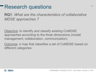 COMMitMDE at MoDELS 2016 – Saint-Malo, October 4, 2016
20
Research questions
RQ1: What are the characteristics of collaborative
MDSE approaches ?
Objective: to identify and classify existing CoMDSE
approaches according to the three dimensions (model
management, collaboration, communication)
Outcome: a map that classifies a set of CoMDSE based on
different categories
 