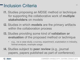 COMMitMDE at MoDELS 2016 – Saint-Malo, October 4, 2016
24
Inclusion Criteria
I1. Studies proposing an MDSE method or technique
for supporting the collaborative work of multiple
stakeholders on models
I2. Studies in which models are the primary artifacts
within the collaboration process
I3. Studies providing some kind of validation or
evaluation of the proposed method or technique
• e.g., via a case study, a survey, experiment, exploitation in industry,
formal analysis, example usage
I4. Studies subject to peer review (e.g., journal
papers, papers published as part of conference)
 