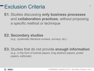 COMMitMDE at MoDELS 2016 – Saint-Malo, October 4, 2016
25
Exclusion Criteria
E1. Studies discussing only business processes
and collaboration practices, without proposing
a specific method or technique
E2. Secondary studies
(e.g., systematic literature reviews, surveys, etc.)
E3. Studies that do not provide enough information
(e.g., in the form of tutorial papers, long abstract papers, poster
papers, editorials)
 