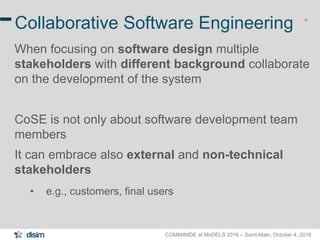 COMMitMDE at MoDELS 2016 – Saint-Malo, October 4, 2016
4
Collaborative Software Engineering
When focusing on software design multiple
stakeholders with different background collaborate
on the development of the system
CoSE is not only about software development team
members
It can embrace also external and non-technical
stakeholders
• e.g., customers, final users
 