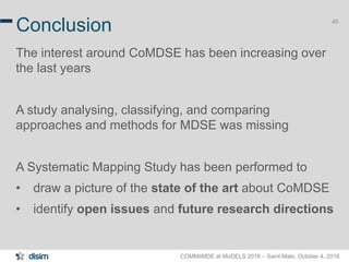 COMMitMDE at MoDELS 2016 – Saint-Malo, October 4, 2016
40
Conclusion
The interest around CoMDSE has been increasing over
the last years
A study analysing, classifying, and comparing
approaches and methods for MDSE was missing
A Systematic Mapping Study has been performed to
• draw a picture of the state of the art about CoMDSE
• identify open issues and future research directions
 