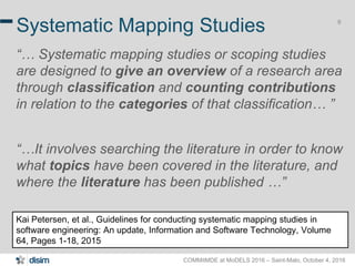 COMMitMDE at MoDELS 2016 – Saint-Malo, October 4, 2016
9
Systematic Mapping Studies
“… Systematic mapping studies or scoping studies
are designed to give an overview of a research area
through classification and counting contributions
in relation to the categories of that classification… ”
“…It involves searching the literature in order to know
what topics have been covered in the literature, and
where the literature has been published …”
Kai Petersen, et al., Guidelines for conducting systematic mapping studies in
software engineering: An update, Information and Software Technology, Volume
64, Pages 1-18, 2015
 