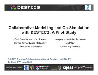 Collaborative Modelling and Co-Simulation
      with DESTECS: A Pilot Study
      Carl Gamble and Ken Pierce               Yunyun Ni and Jan Broenink
      Centre for Software Reliability                   EEMCS
         Newcastle University                      University Twente




3rd IEEE Track on Collaborative Modeling & Simulation - CoMetS'12
Toulouse, 27th June 2012
 