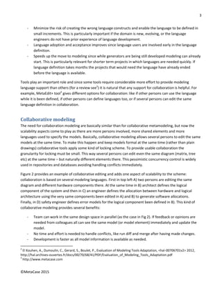 3
©MetaCase 2015
- Minimize the risk of creating the wrong language constructs and enable the language to be defined in
small increments. This is particularly important if the domain is new, evolving, or the language
engineers do not have prior experience of language development.
- Language adoption and acceptance improves since language users are involved early in the language
definition.
- Speeds up the move to modeling since while generators are being still developed modeling can already
start. This is particularly relevant for shorter term projects in which languages are needed quickly. If
language definition takes months the projects that would need the language have already ended
before the language is available.
Tools play an important role and since some tools require considerable more effort to provide modeling
language support than others (for a review see2
) it is natural that any support for collaboration is helpful. For
example, MetaEdit+ tool3
gives different options for collaboration: like if other persons can use the language
while it is been defined, if other persons can define languages too, or if several persons can edit the same
language definition in collaboration.
Collaborative modeling
The need for collaboration modeling are basically similar than for collaborative metamodeling, but now the
scalability aspects come to play as there are more persons involved, more shared elements and more
languages used to specify the models. Basically, collaborative modeling allows several persons to edit the same
models at the same time. To make this happen and keep models formal at the same time (rather than plain
drawings) collaborative tools apply some kind of locking scheme. To provide usable collaboration the
granularity for locking must be small. This way several persons can edit even the same diagram (matrix, tree
etc) at the same time – but naturally different elements there. This pessimistic concurrency control is widely
used in repositories and databases avoiding handling conflicts immediately.
Figure 2 provides an example of collaborative editing and adds one aspect of scalability to the scheme:
collaboration is based on several modeling languages. First in top left A) two persons are editing the same
diagram and different hardware components there. At the same time in B) architect defines the logical
component of the system and then in C) an engineer defines the allocation between hardware and logical
architecture using the very same components been edited in A) and B) to generate software allocations.
Finally, in D) safety engineer defines error models for the logical component been defined in B). This kind of
collaborative modeling provides several benefits:
- Team can work in the same design space in parallel (as the case in Fig 2). If feedback or opinions are
needed from colleagues all can see the same model (or model element) immediately and update the
model.
- No time and effort is needed to handle conflicts, like run diff and merge after having made changes.
- Development is faster as all model information is available as needed.
2
El Kouhen, A., Dumoulin, C., Gerard, S., Boulet, P., Evaluation of Modeling Tools Adaptation, <hal-00706701v2> 2012,
http://hal.archives-ouvertes.fr/docs/00/70/68/41/PDF/Evaluation_of_Modeling_Tools_Adaptation.pdf
3
http://www.metacase.com
 