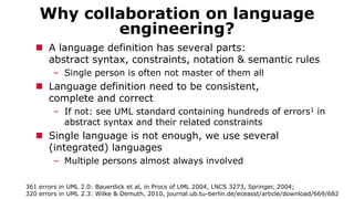 Why collaboration on language
engineering?
 A language definition has several parts:
abstract syntax, constraints, notation & semantic rules
– Single person is often not master of them all
 Language definition need to be consistent,
complete and correct
– If not: see UML standard containing hundreds of errors1 in
abstract syntax and their related constraints
 Single language is not enough, we use several
(integrated) languages
– Multiple persons almost always involved
361 errors in UML 2.0: Bauerdick et al, in Procs of UML 2004, LNCS 3273, Springer, 2004;
320 errors in UML 2.3: Wilke & Demuth, 2010, journal.ub.tu-berlin.de/eceasst/article/download/669/682‎
 