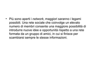 Più sono aperti i  network , maggiori saranno i legami possibili. Una rete sociale che coinvolge un elevato numero di membri consente una maggiore possibilità di introdurre nuove idee e opportunità rispetto a una rete formata da un gruppo di amici, in cui si finisce per scambiarsi sempre le stesse informazioni. 