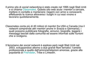 Il primo sito di  social networking  è stato creato nel 1995 negli Stati Uniti e si chiama  Classmates . Questo sito web aiuta i membri a cercare, mettere in contatto e mantenere i legami con amici e conoscenti, effettuando la ricerca attraverso i luoghi in cui essi vivono e lavorano quotidianamente. Classmates conta più di 40 milioni di membri fra USA e Canada (ma il  network  comprende altri membri anche in Svezia e Germania), i quali possono pubblicare fotografie, annunci, biografie, leggere i messaggi lasciati dalla comunità ed essere informati sulle riunioni che si svolgono. Il fenomeno dei  social network  è esploso però negli Stati Uniti nel 2003, sviluppandosi attorno a due grandi filoni tematici: l’ambito professionale e quello dell’amicizia/relazioni amorose, grazie alla popolarità di  Friendster , Tribe e LinkedIn. 