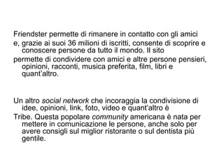 Friendster permette di rimanere in contatto con gli amici e, grazie ai suoi 36 milioni di iscritti, consente di scoprire e conoscere persone da tutto il mondo. Il sito permette di condividere con amici e altre persone pensieri, opinioni, racconti, musica preferita, film, libri e quant’altro. Un altro  social network  che incoraggia la condivisione di idee, opinioni, link, foto, video e quant’altro è Tribe. Questa popolare  community  americana è nata per mettere in comunicazione le persone, anche solo per avere consigli sul miglior ristorante o sul dentista più gentile. 