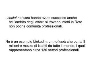 I  social network  hanno avuto successo anche nell’ambito degli affari: si trovano infatti in Rete non poche comunità professionali.  Ne è un esempio LinkedIn, un  network  che conta 8 milioni e mezzo di iscritti da tutto il mondo, i quali rappresentano circa 130 settori professionali. 