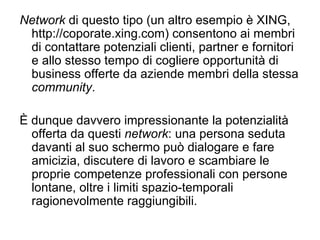 Network  di questo tipo (un altro esempio è XING, http://coporate.xing.com) consentono ai membri di contattare potenziali clienti, partner e fornitori e allo stesso tempo di cogliere opportunità di business offerte da aziende membri della stessa  community . È dunque davvero impressionante la potenzialità offerta da questi  network : una persona seduta davanti al suo schermo può dialogare e fare amicizia, discutere di lavoro e scambiare le proprie competenze professionali con persone lontane, oltre i limiti spazio-temporali ragionevolmente raggiungibili. 