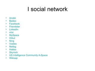 I social network Anobii   Badoo   Facebook   Friendster   LinkedIn   mixi   MySpace   Orkut   Ning   Viadeo   Netlog   Habbo   Skyrock   US Intelligence Community A-Space   Wikisap   