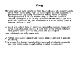 Blog Il termine weblog è stato coniato nel 1997 da John Barger ed è la somma della parola “Web” e della parola “log”.  To log  in inglese significa registrare sul giornale di bordo ( log-book ); letteralmente weblog indica, un registro cronologico  on-line  di ciò che avviene. Blog, la sua forma contratta, compare per la prima volta sul blog personale di Peter Merholz nel 1999: questi utilizzò la frase “we blog”, dando origine al verbo “to blog” (ovvero: bloggare, scrivere un blog). Un blog è una sorta di diario  on-line  in cui è possibile pubblicare (postare) in tempo reale, attraverso un editor di testo molto simile a Word, notizie di vario genere, storie, racconti, foto, video, link; ciascun post viene poi visualizzato sulla pagina web.  Un weblog è dunque uno spazio web su cui è possibile scrivere di qualsiasi argomento. Si trovano  on-line  diverse tipologie di blog: personali, di attualità, corporate blog, blog politici, urban blog,photoblog, tematici, blog directory. 