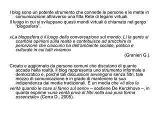 I blog sono un potente strumento che connette le persone e le mette in comunicazione attraverso una fitta Rete di legami virtuali. Il luogo in cui si sviluppano questi mondi virtuali è chiamato nel gergo “blogosfera”. « La blogosfera è il luogo della conversazione sul mondo. Lì la gente si scambia opinioni sulla realtà e contribuisce ad arricchire la percezione che ciascuno ha dell’ambiente sociale, politico e culturale in cui tutti viviamo » (Granieri G.). Creato e aggiornato da persone comuni che discutono di quanto accade nella realtà, il blog rappresenta uno strumento informale e democratico e, poiché tali discussioni avvengono senza filtri, tale mezzo di comunicazione è in grado di mantenere la sua indipendenza dai media tradizionali. È un media che « ti dice la verità quando le cose si fanno sul serio » – sostiene De Kerckhove –, in quanto esprime « una verità priva di filtri nella sua pura forma essenziale » (Cerra D., 2005). 