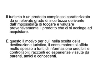 Il turismo è un prodotto complesso caratterizzato da un elevato grado di incertezza derivante dall’impossibilità di toccare e valutare preventivamente il prodotto che ci si accinge ad acquistare.  È questo il motivo per cui, nella scelta della destinazione turistica, il consumatore si affida molto spesso a fonti di informazione credibili e controllabili: racconti ed esperienze vissute da parenti, amici e conoscenti.  
