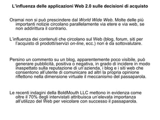 L’influenza delle applicazioni Web 2.0 sulle decisioni di acquisto Oramai non si può prescindere dal  World Wide Web . Molte delle più importanti notizie circolano parallelamente via etere e via web, se non addirittura il contrario. L’influenza dei contenuti che circolano sul Web (blog, forum, siti per l’acquisto di prodotti/servizi  on-line , ecc.) non è da sottovalutare.  Persino un commento su un blog, apparentemente poco visibile, può generare pubblicità, positiva o negativa, in grado di incidere in modo inaspettato sulla reputazione di un’azienda, i blog e i siti web che consentono all’utente di comunicare ad altri la propria opinione riflettono nella dimensione virtuale il meccanismo del passaparola. Le recenti indagini della BoldMouth LLC mettono in evidenza come oltre il 70% degli intervistati attribuisca un’elevata importanza all’utilizzo del Web per veicolare con successo il passaparola. 