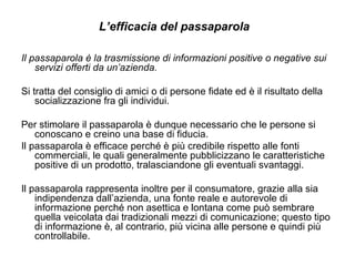 L’efficacia del passaparola  Il passaparola è la trasmissione di informazioni positive o negative sui servizi offerti da un’azienda. Si tratta del consiglio di amici o di persone fidate ed è il risultato della socializzazione fra gli individui.  Per stimolare il passaparola è dunque necessario che le persone si conoscano e creino una base di fiducia. Il passaparola è efficace perché è più credibile rispetto alle fonti commerciali, le quali generalmente pubblicizzano le caratteristiche positive di un prodotto, tralasciandone gli eventuali svantaggi.  Il passaparola rappresenta inoltre per il consumatore, grazie alla sia indipendenza dall’azienda, una fonte reale e autorevole di informazione perché non asettica e lontana come può sembrare quella veicolata dai tradizionali mezzi di comunicazione; questo tipo di informazione è, al contrario, più vicina alle persone e quindi più controllabile. 