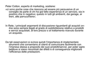 Peter Cotton, esperto di marketing, sostiene: «ci sono poche cose che riescono ad essere più persuasive di un consiglio da parte di chi ha già fatto esperienza di un servizio, sia in positivo che in negativo; questo in tutti gli ambienti, dai garage, ai treni, alle parrucchiere». In Rete, i principali argomenti di discussione riguardanti gli acquisti  on-line  sono sempre legati al grado di soddisfazione relativo a prodotti e servizi acquistati, al loro prezzo o al trattamento ricevuto durante un acquisto.  Da tali osservazioni si evince quindi l’importanza di implementare strumenti che consentano ai clienti di comunicare facilmente con l’impresa stessa a proposito dei suoi prodotti/servizi, per poter agire laddove si siano riscontrati dei difetti e di conseguenza migliorare l’efficienza delle prestazioni. 