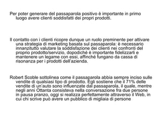 Per poter generare del passaparola positivo è importante in primo luogo avere clienti soddisfatti dei propri prodotti.  Il contatto con i clienti ricopre dunque un ruolo preminente per attivare una strategia di marketing basata sul passaparola: è necessario innanzitutto valutare la soddisfazione dei clienti nei confronti del proprio prodotto/servizio, dopodiché è importante fidelizzarli e mantenere un legame con essi, affinché fungano da cassa di risonanza per i prodotti dell’azienda. Robert Scoble sottolinea come il passaparola abbia sempre inciso sulle vendite di qualsiasi tipo di prodotto. Egli sostiene che il 71% delle vendite di un’auto sono influenzate dal passaparola, il quale, mentre negli anni Ottanta consisteva nella conversazione fra due persone in pausa pranzo, oggi si realizza perfettamente attraverso il Web, in cui chi scrive può avere un pubblico di migliaia di persone 