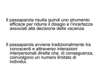 Il passaparola risulta quindi uno strumento efficace per ridurre il disagio e l’incertezza associati alla decisione della vacanza.  Il passaparola avviene tradizionalmente tra conoscenti e attraverso interazioni interpersonali dirette che, di conseguenza, coinvolgono un numero limitato di individui.  