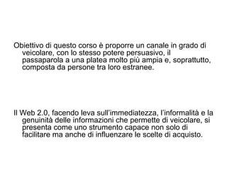 Obiettivo di questo corso è proporre un canale in grado di veicolare, con lo stesso potere persuasivo, il passaparola a una platea molto più ampia e, soprattutto, composta da persone tra loro estranee.  Il Web 2.0, facendo leva sull’immediatezza, l’informalità e la genuinità delle informazioni che permette di veicolare, si presenta come uno strumento capace non solo di facilitare ma anche di influenzare le scelte di acquisto.  