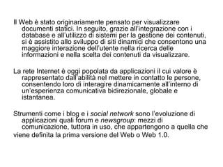 Il Web è stato originariamente pensato per visualizzare documenti statici. In seguito, grazie all’integrazione con i database e all’utilizzo di sistemi per la gestione dei contenuti, si è assistito allo sviluppo di siti dinamici che consentono una maggiore interazione dell’utente nella ricerca delle informazioni e nella scelta dei contenuti da visualizzare. La rete Internet è oggi popolata da applicazioni il cui valore è rappresentato dall’abilità nel mettere in contatto le persone, consentendo loro di interagire dinamicamente all’interno di un’esperienza comunicativa bidirezionale, globale e istantanea.  Strumenti come i blog e i  social network  sono l’evoluzione di applicazioni quali forum e  newsgroup : mezzi di comunicazione, tuttora in uso, che appartengono a quella che viene definita la prima versione del Web o Web 1.0.  