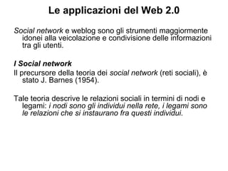 Le applicazioni del Web 2.0 Social network  e weblog sono gli strumenti maggiormente idonei alla veicolazione e condivisione delle informazioni tra gli utenti. I Social network Il precursore della teoria dei  social network  (reti sociali), è stato J. Barnes (1954).  Tale teoria descrive le relazioni sociali in termini di nodi e legami:  i nodi sono gli individui nella rete, i legami sono le relazioni che si instaurano fra questi individui . 
