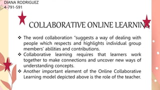 COLLABORATIVE ONLINE LEARNING
DIANA RODRIGUEZ
4-791-591
 The word collaboration “suggests a way of dealing with
people which respects and highlights individual group
members’ abilities and contributions.
 Collaborative learning requires that learners work
together to make connections and uncover new ways of
understanding concepts.
 Another important element of the Online Collaborative
Learning model depicted above is the role of the teacher.
 