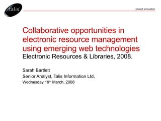 Collaborative opportunities in electronic resource management using emerging web technologies Electronic Resources & Libraries, 2008. Sarah Bartlett Senior Analyst, Talis Information Ltd. Wednesday 19 th  March, 2008 