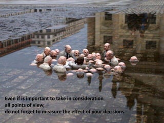 Even if is important to take in consideration
all points of view,
do not forget to measure the effect of your decisions.
 