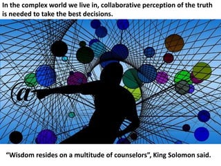 In the complex world we live in, collaborative perception of the truth
is needed to take the best decisions.
“Wisdom resides on a multitude of counselors”, King Solomon said.
 