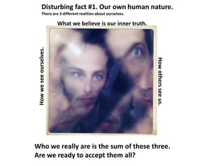 Disturbing fact #1. Our own human nature.
There are 3 different realities about ourselves.
Who we really are is the sum of these three.
Are we ready to accept them all?
What we believe is our inner truth.
Howweseeourselves.
Howothersseeus.
 
