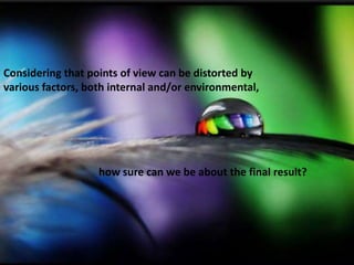 Considering that points of view can be distorted by
various factors, both internal and/or environmental,
how sure can we be about the final result?
 