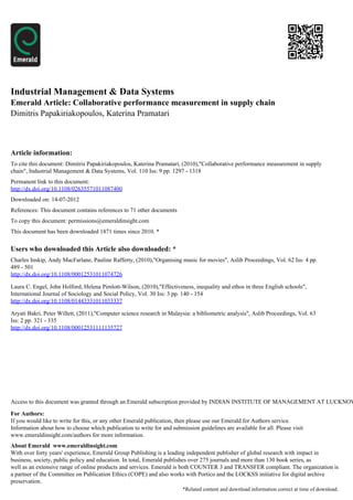 Industrial Management & Data Systems
Emerald Article: Collaborative performance measurement in supply chain
Dimitris Papakiriakopoulos, Katerina Pramatari



Article information:
To cite this document: Dimitris Papakiriakopoulos, Katerina Pramatari, (2010),"Collaborative performance measurement in supply
chain", Industrial Management & Data Systems, Vol. 110 Iss: 9 pp. 1297 - 1318
Permanent link to this document:
http://dx.doi.org/10.1108/02635571011087400
Downloaded on: 14-07-2012
References: This document contains references to 71 other documents
To copy this document: permissions@emeraldinsight.com
This document has been downloaded 1871 times since 2010. *


Users who downloaded this Article also downloaded: *
Charles Inskip, Andy MacFarlane, Pauline Rafferty, (2010),"Organising music for movies", Aslib Proceedings, Vol. 62 Iss: 4 pp.
489 - 501
http://dx.doi.org/10.1108/00012531011074726

Laura C. Engel, John Holford, Helena Pimlott-Wilson, (2010),"Effectiveness, inequality and ethos in three English schools",
International Journal of Sociology and Social Policy, Vol. 30 Iss: 3 pp. 140 - 154
http://dx.doi.org/10.1108/01443331011033337

Aryati Bakri, Peter Willett, (2011),"Computer science research in Malaysia: a bibliometric analysis", Aslib Proceedings, Vol. 63
Iss: 2 pp. 321 - 335
http://dx.doi.org/10.1108/00012531111135727




Access to this document was granted through an Emerald subscription provided by INDIAN INSTITUTE OF MANAGEMENT AT LUCKNOW

For Authors:
If you would like to write for this, or any other Emerald publication, then please use our Emerald for Authors service.
Information about how to choose which publication to write for and submission guidelines are available for all. Please visit
www.emeraldinsight.com/authors for more information.
About Emerald www.emeraldinsight.com
With over forty years' experience, Emerald Group Publishing is a leading independent publisher of global research with impact in
business, society, public policy and education. In total, Emerald publishes over 275 journals and more than 130 book series, as
well as an extensive range of online products and services. Emerald is both COUNTER 3 and TRANSFER compliant. The organization is
a partner of the Committee on Publication Ethics (COPE) and also works with Portico and the LOCKSS initiative for digital archive
preservation.
                                                                        *Related content and download information correct at time of download.
 