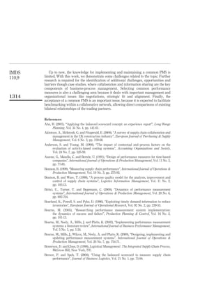 IMDS       Up to now, the knowledge for implementing and maintaining a common PMS is
110,9   limited. With this work, we demonstrate some challenges related to the topic. Further
        research is required for the identiﬁcation of additional challenges, opportunities and
        barriers though case studies, where collaboration and information sharing are the key
        components of business-process management. Selecting common performance
        measures is also a challenging area because it deals with important management and
1314    organizational issues like negotiations, strategic ﬁt and alignment. Finally, the
        acceptance of a common PMS is an important issue, because it is expected to facilitate
        benchmarking within a collaborative network, allowing direct comparisons of existing
        bilateral relationships of the trading partners.

        References
        Ahn, H. (2001), “Applying the balanced scorecard concept: an experience report”, Long Range
               Planning, Vol. 34 No. 4, pp. 441-61.
        Akintoye, A., McIntosh, G. and Fitzgerald, E. (2000), “A survey of supply chain collaboration and
               management in the UK construction industry”, European Journal of Purchasing & Supply
               Management, Vol. 6 No. 3, pp. 159-68.
        Anderson, S. and Young, M. (1999), “The impact of contextual and process factors on the
               evaluation of activity-based costing systems”, Accounting Organizations and Society,
               Vol. 24 No. 7, pp. 525-59.
        Azzone, G., Masella, C. and Bertele, U. (1991), “Design of performance measures for time-based
               companies”, International Journal of Operations & Production Management, Vol. 11 No. 3,
               pp. 77-85.
        Beamon, B. (1999), “Measuring supply chain performance”, International Journal of Operations &
               Production Management, Vol. 19 No. 3, pp. 275-92.
        Beamon, B. and Ware, T. (1998), “A process quality model for the analysis, improvement and
               control of supply chain systems”, Logistics Information Management, Vol. 11 No. 2,
               pp. 105-13.
        Bititci, U., Turner, T. and Begemann, C. (2000), “Dynamics of performance measurement
               systems”, International Journal of Operations & Production Management, Vol. 20 No. 6,
               pp. 692-704.
        Bourland, K., Powell, S. and Pyke, D. (1996), “Exploiting timely demand information to reduce
               inventories”, European Journal of Operational Research, Vol. 92 No. 2, pp. 239-53.
        Bourne, M. (2005), “Researching performance measurement system implementation:
               the dynamics of success and failure”, Production Planning & Control, Vol. 16 No. 2,
               pp. 101-13.
        Bourne, M., Neely, A., Mills, J. and Platts, K. (2003), “Implementing performance measurement
               systems: a literature review”, International Journal of Business Performance Management,
               Vol. 5 No. 1, pp. 1-24.
        Bourne, M., Mills, J., Wilcox, M., Neely, A. and Platts, K. (2000), “Designing, implementing and
               updating performance measurement systems”, International Journal of Operations &
               Production Management, Vol. 20 No. 7, pp. 754-71.
        Bowersox, D. and Closs, D. (1996), Logistical Management: The Integrated Supply Chain Process,
               McGraw-Hill, New York, NY.
        Brewer, P. and Speh, T. (2000), “Using the balanced scorecard to measure supply chain
               performance”, Journal of Business Logistics, Vol. 21 No. 1, pp. 75-94.
 