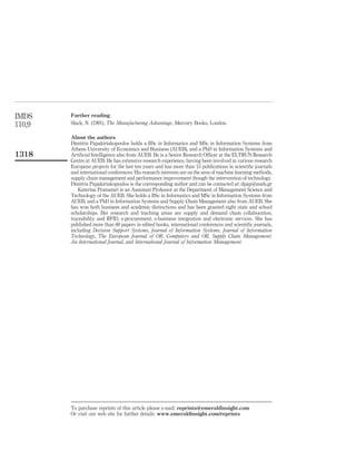 IMDS    Further reading
110,9   Slack, N. (1991), The Manufacturing Advantage, Mercury Books, London.

        About the authors
        Dimitris Papakiriakopoulos holds a BSc in Informatics and MSc in Information Systems from
        Athens University of Economics and Business (AUEB), and a PhD in Information Systems and
1318    Artiﬁcial Intelligence also from AUEB. He is a Senior Research Ofﬁcer at the ELTRUN Research
        Centre at AUEB. He has extensive research experience, having been involved in various research
        European projects for the last ten years and has more than 15 publications in scientiﬁc journals
        and international conferences. His research interests are on the area of machine learning methods,
        supply chain management and performance improvement though the intervention of technology.
        Dimitris Papakiriakopoulos is the corresponding author and can be contacted at: dpap@aueb.gr
            Katerina Pramatari is an Assistant Professor at the Department of Management Science and
        Technology of the AUEB. She holds a BSc in Informatics and MSc in Information Systems from
        AUEB, and a PhD in Information Systems and Supply Chain Management also from AUEB. She
        has won both business and academic distinctions and has been granted eight state and school
        scholarships. Her research and teaching areas are supply and demand chain collaboration,
        traceability and RFID, e-procurement, e-business integration and electronic services. She has
        published more than 60 papers in edited books, international conferences and scientiﬁc journals,
        including Decision Support Systems, Journal of Information Systems, Journal of Information
        Technology, The European Journal of OR, Computers and OR, Supply Chain Management:
        An International Journal, and International Journal of Information Management.




        To purchase reprints of this article please e-mail: reprints@emeraldinsight.com
        Or visit our web site for further details: www.emeraldinsight.com/reprints
 