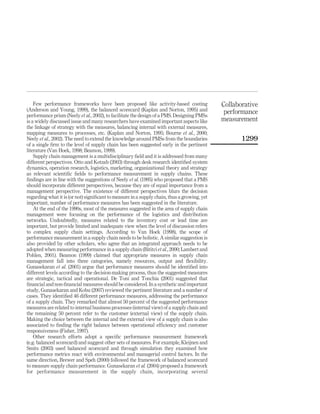 Few performance frameworks have been proposed like activity-based costing                Collaborative
(Anderson and Young, 1999), the balanced scorecard (Kaplan and Norton, 1995) and              performance
performance prism (Neely et al., 2002), to facilitate the design of a PMS. Designing PMSs
is a widely discussed issue and many researchers have examined important aspects like        measurement
the linkage of strategy with the measures, balancing internal with external measures,
mapping measures to processes, etc. (Kaplan and Norton, 1995; Bourne et al., 2000;
Neely et al., 2002). The need to extend the knowledge around PMSs from the boundaries               1299
of a single ﬁrm to the level of supply chain has been suggested early in the pertinent
literature (Van Hoek, 1998; Beamon, 1999).
    Supply chain management is a multidisciplinary ﬁeld and it is addressed from many
different perspectives. Otto and Kotzab (2003) through desk research identiﬁed system
dynamics, operation research, logistics, marketing, organizational theory and strategy
as relevant scientiﬁc ﬁelds to performance measurement in supply chains. These
ﬁndings are in line with the suggestions of Neely et al. (1995) who proposed that a PMS
should incorporate different perspectives, because they are of equal importance from a
management perspective. The existence of different perspectives blurs the decision
regarding what it is (or not) signiﬁcant to measure in a supply chain, thus a growing, yet
important, number of performance measures has been suggested in the literature.
    At the end of the 1990s, most of the measures suggested in the area of supply chain
management were focusing on the performance of the logistics and distribution
networks. Undoubtedly, measures related to the inventory cost or lead time are
important, but provide limited and inadequate view when the level of discussion refers
to complex supply chain settings. According to Van Hoek (1998), the scope of
performance measurement in a supply chain needs to be holistic. A similar suggestion is
also provided by other scholars, who agree that an integrated approach needs to be
adopted when measuring performance in a supply chain (Bititci et al., 2000; Lambert and
Pohlen, 2001). Beamon (1999) claimed that appropriate measures in supply chain
management fall into three categories, namely resources, output and ﬂexibility.
Gunasekaran et al. (2001) argue that performance measures should be identiﬁed into
different levels according to the decision-making process, thus the suggested measures
are strategic, tactical and operational. De Toni and Tonchia (2001) suggested that
ﬁnancial and non-ﬁnancial measures should be considered. In a synthetic and important
study, Gunasekaran and Kobu (2007) reviewed the pertinent literature and a number of
cases. They identiﬁed 46 different performance measures, addressing the performance
of a supply chain. They remarked that almost 50 percent of the suggested performance
measures are related to internal business processes (internal view) of a supply chain and
the remaining 50 percent refer to the customer (external view) of the supply chain.
Making the choice between the internal and the external view of a supply chain is also
associated to ﬁnding the right balance between operational efﬁciency and customer
responsiveness (Fisher, 1997).
    Other research efforts adopt a speciﬁc performance measurement framework
(e.g. balanced scorecard) and suggest other sets of measures. For example, Kleijnen and
Smits (2003) used balanced scorecard and through simulation they examined how
performance metrics react with environmental and managerial control factors. In the
same direction, Brewer and Speh (2000) followed the framework of balanced scorecard
to measure supply chain performance. Gunasekaran et al. (2004) proposed a framework
for performance measurement in the supply chain, incorporating several
 