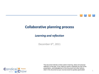 Collaborative planning process

      Learning and reflection

        December 6th, 2011




            This document intends to share author’s learning, ideas and personal
            reflection on the topic. If you intend to quote or replicate any part of this
            presentation, acknowledgement of this document and other authors
            cited in this document as your sources would be greatly appreciated
                                                                                            1
 