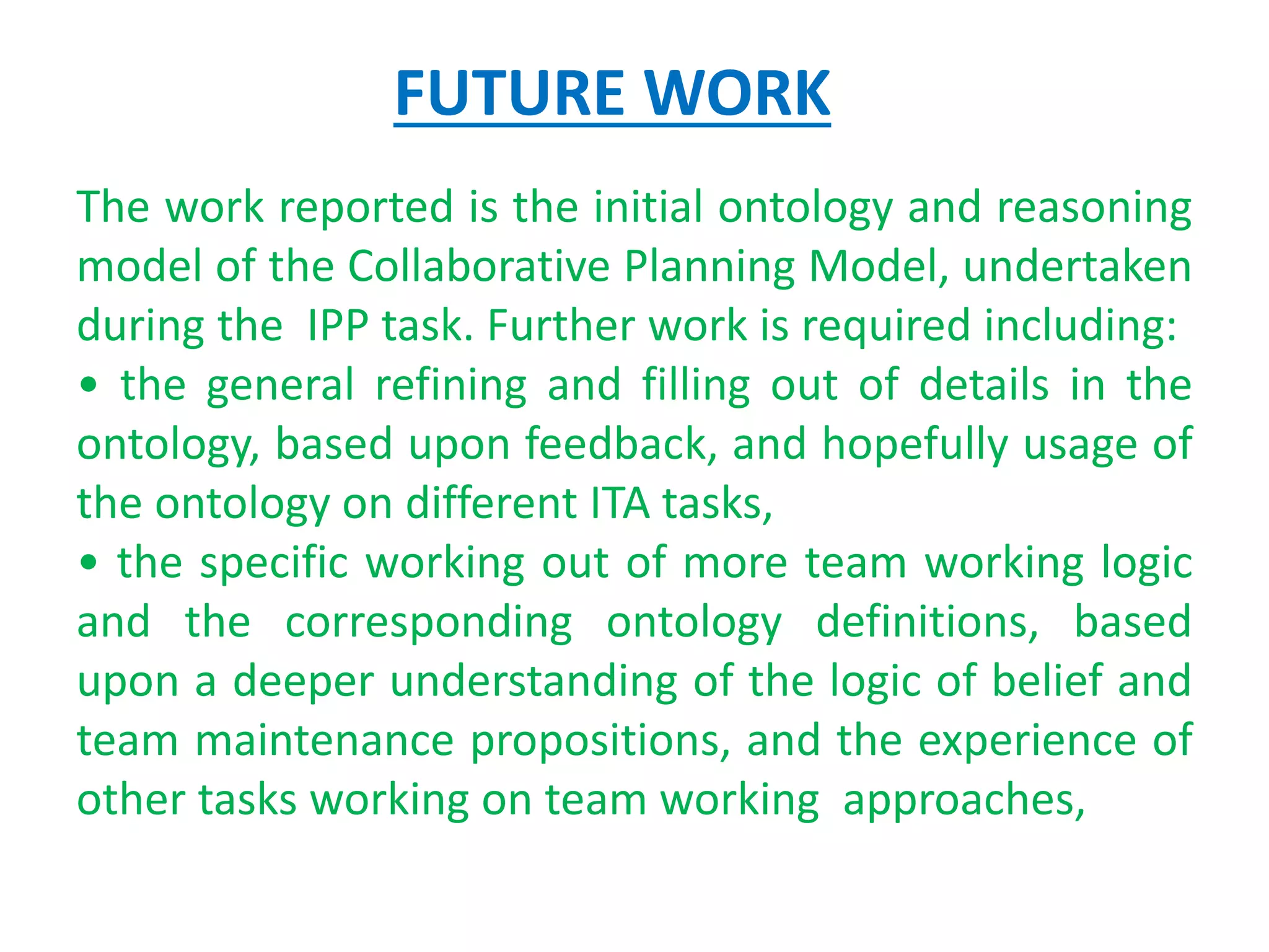 FUTURE WORK
The work reported is the initial ontology and reasoning
model of the Collaborative Planning Model, undertaken
during the IPP task. Further work is required including:
• the general refining and filling out of details in the
ontology, based upon feedback, and hopefully usage of
the ontology on different ITA tasks,
• the specific working out of more team working logic
and the corresponding ontology definitions, based
upon a deeper understanding of the logic of belief and
team maintenance propositions, and the experience of
other tasks working on team working approaches,
 