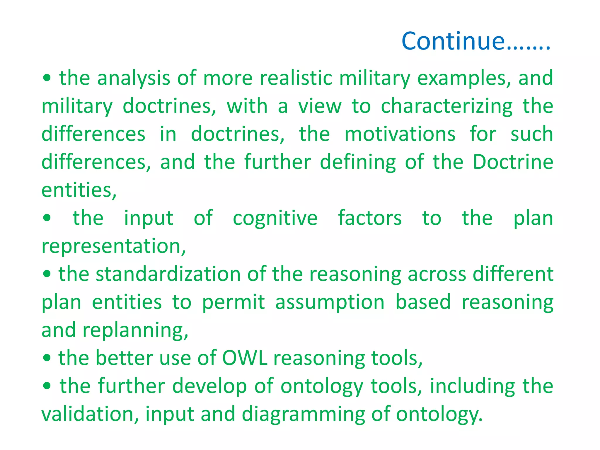 Continue…….
• the analysis of more realistic military examples, and
military doctrines, with a view to characterizing the
differences in doctrines, the motivations for such
differences, and the further defining of the Doctrine
entities,
• the input of cognitive factors to the plan
representation,
• the standardization of the reasoning across different
plan entities to permit assumption based reasoning
and replanning,
• the better use of OWL reasoning tools,
• the further develop of ontology tools, including the
validation, input and diagramming of ontology.
 