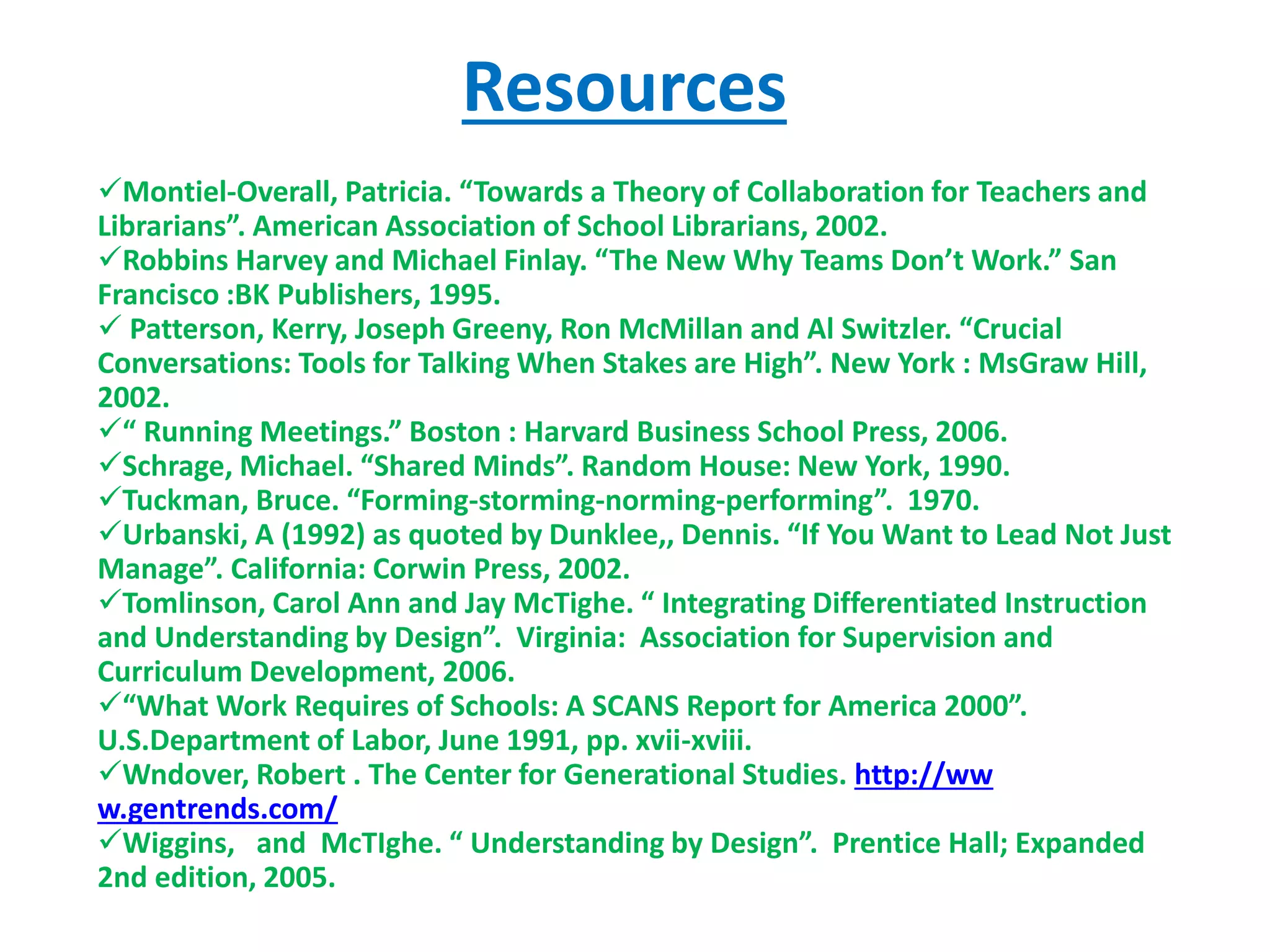Resources
Montiel-Overall, Patricia. “Towards a Theory of Collaboration for Teachers and
Librarians”. American Association of School Librarians, 2002.
Robbins Harvey and Michael Finlay. “The New Why Teams Don’t Work.” San
Francisco :BK Publishers, 1995.
 Patterson, Kerry, Joseph Greeny, Ron McMillan and Al Switzler. “Crucial
Conversations: Tools for Talking When Stakes are High”. New York : MsGraw Hill,
2002.
“ Running Meetings.” Boston : Harvard Business School Press, 2006.
Schrage, Michael. “Shared Minds”. Random House: New York, 1990.
Tuckman, Bruce. “Forming-storming-norming-performing”. 1970.
Urbanski, A (1992) as quoted by Dunklee,, Dennis. “If You Want to Lead Not Just
Manage”. California: Corwin Press, 2002.
Tomlinson, Carol Ann and Jay McTighe. “ Integrating Differentiated Instruction
and Understanding by Design”. Virginia: Association for Supervision and
Curriculum Development, 2006.
“What Work Requires of Schools: A SCANS Report for America 2000”.
U.S.Department of Labor, June 1991, pp. xvii-xviii.
Wndover, Robert . The Center for Generational Studies. http://ww
w.gentrends.com/
Wiggins, and McTIghe. “ Understanding by Design”. Prentice Hall; Expanded
2nd edition, 2005.
 