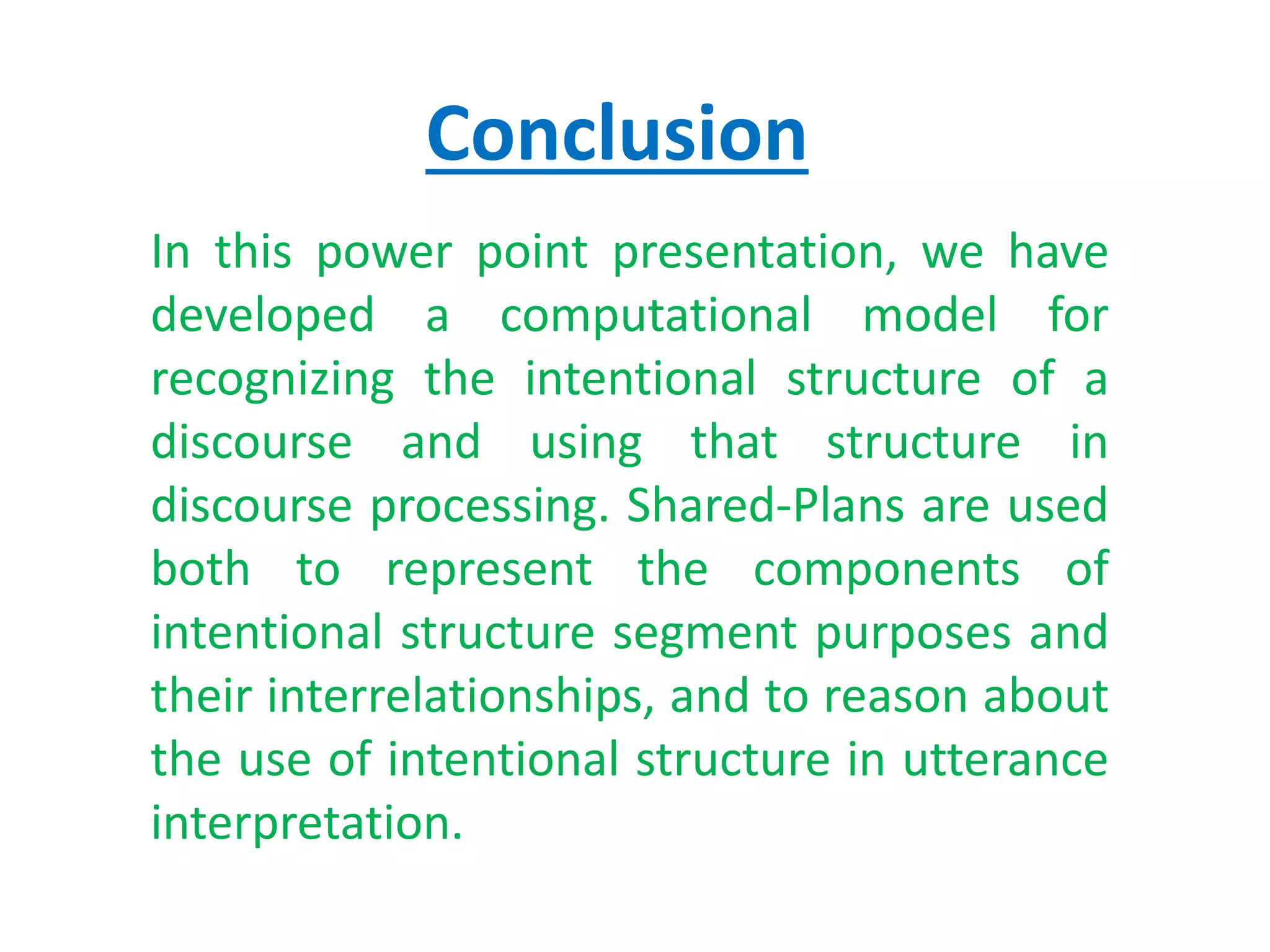 Conclusion
In this power point presentation, we have
developed a computational model for
recognizing the intentional structure of a
discourse and using that structure in
discourse processing. Shared-Plans are used
both to represent the components of
intentional structure segment purposes and
their interrelationships, and to reason about
the use of intentional structure in utterance
interpretation.
 